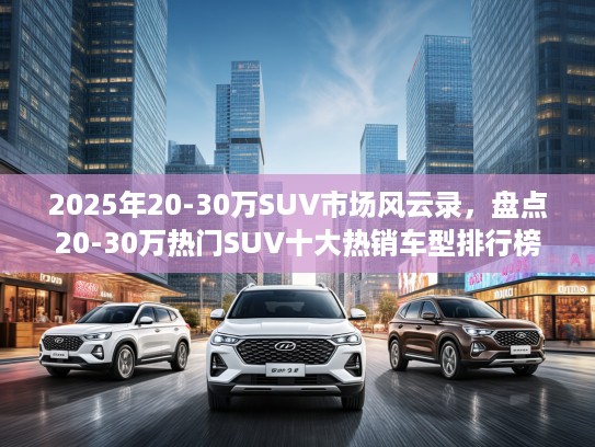 2025年20-30万SUV市场风云录，盘点20-30万热门SUV十大热销车型排行榜