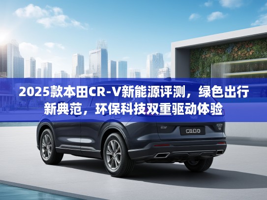 2025款本田CR-V新能源评测，绿色出行新典范，环保科技双重驱动体验