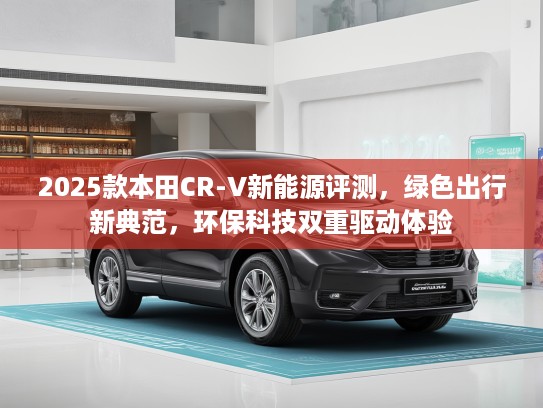 2025款本田CR-V新能源评测，绿色出行新典范，环保科技双重驱动体验