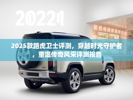 2025款路虎卫士评测，穿越时光守护者，重温传奇风采评测报告