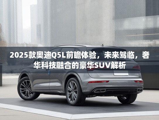 2025款奥迪Q5L前瞻体验，未来驾临，奢华科技融合的豪华SUV解析