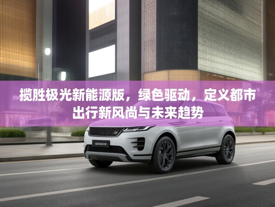揽胜极光新能源版，绿色驱动，定义都市出行新风尚与未来趋势