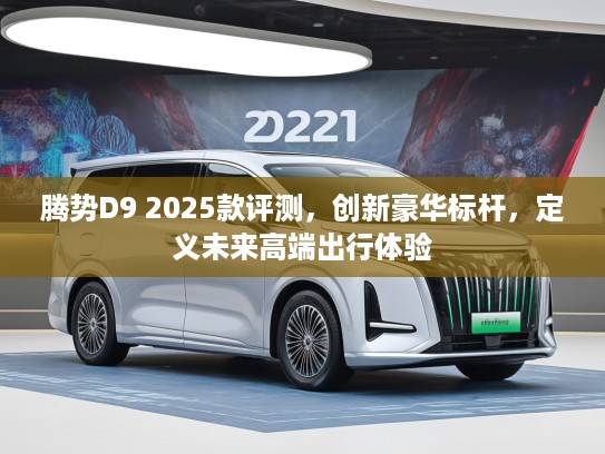 腾势D9 2025款评测，创新豪华标杆，定义未来高端出行体验