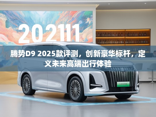 腾势D9 2025款评测，创新豪华标杆，定义未来高端出行体验