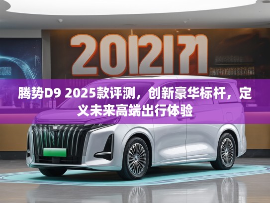腾势D9 2025款评测，创新豪华标杆，定义未来高端出行体验