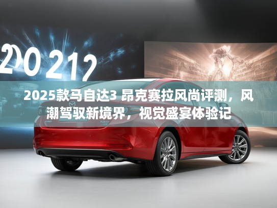 2025款马自达3 昂克赛拉风尚评测，风潮驾驭新境界，视觉盛宴体验记