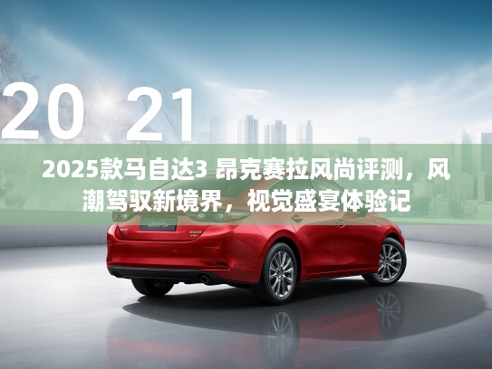 2025款马自达3 昂克赛拉风尚评测，风潮驾驭新境界，视觉盛宴体验记