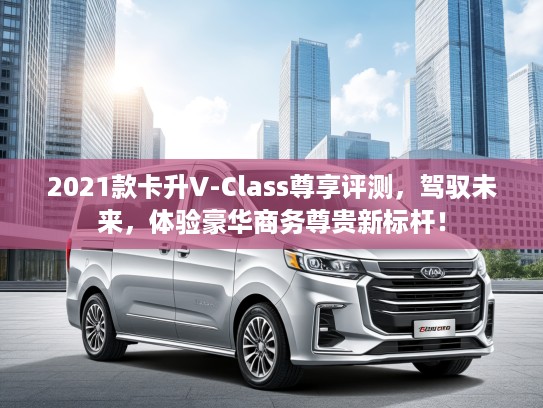 2021款卡升V-Class尊享评测，驾驭未来，体验豪华商务尊贵新标杆！