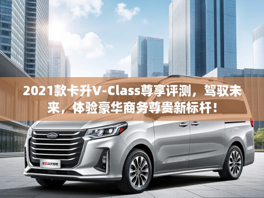 2021款卡升V-Class尊享评测，驾驭未来，体验豪华商务尊贵新标杆！
