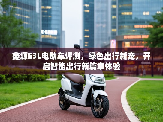 鑫源E3L电动车评测，绿色出行新宠，开启智能出行新篇章体验