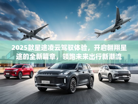 2025款星途凌云驾驭体验，开启翱翔星途的全新篇章，领跑未来出行新潮流
