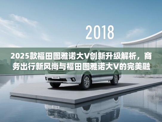 2025款福田图雅诺大V创新升级解析，商务出行新风尚与福田图雅诺大V的完美融合