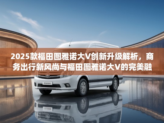 2025款福田图雅诺大V创新升级解析，商务出行新风尚与福田图雅诺大V的完美融合