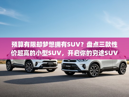 预算有限却梦想拥有SUV？盘点三款性价超高的小型SUV，开启你的穷途SUV梦想之旅！