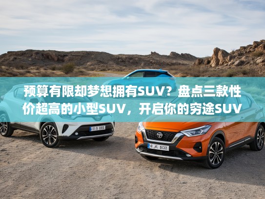 预算有限却梦想拥有SUV？盘点三款性价超高的小型SUV，开启你的穷途SUV梦想之旅！