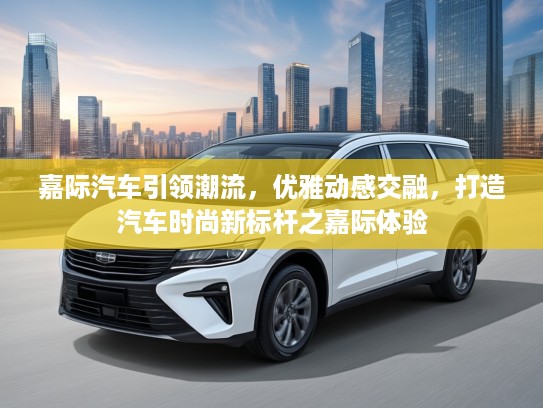 嘉际汽车引领潮流，优雅动感交融，打造汽车时尚新标杆之嘉际体验