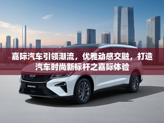 嘉际汽车引领潮流，优雅动感交融，打造汽车时尚新标杆之嘉际体验