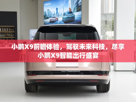 小鹏X9前瞻体验，驾驭未来科技，尽享小鹏X9智能出行盛宴