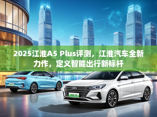 2025江淮A5 Plus评测，江淮汽车全新力作，定义智能出行新标杆