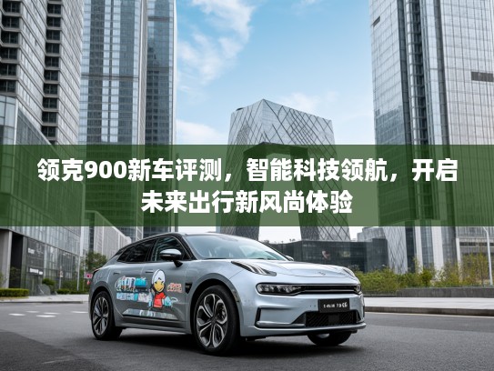 领克900新车评测，智能科技领航，开启未来出行新风尚体验