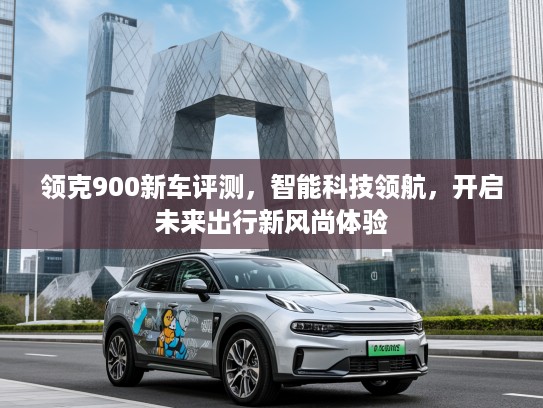 领克900新车评测，智能科技领航，开启未来出行新风尚体验