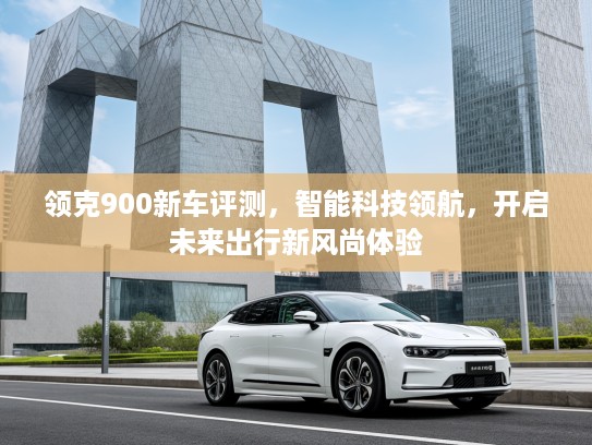 领克900新车评测，智能科技领航，开启未来出行新风尚体验