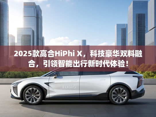 2025款高合HiPhi X，科技豪华双料融合，引领智能出行新时代体验！