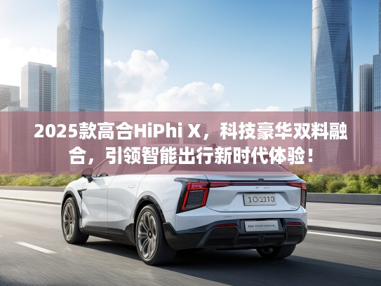 2025款高合HiPhi X，科技豪华双料融合，引领智能出行新时代体验！