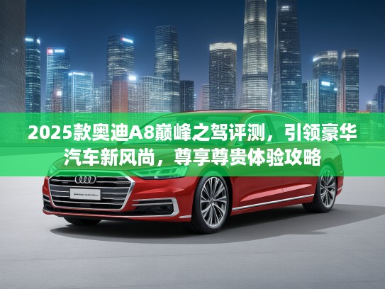 2025款奥迪A8巅峰之驾评测，引领豪华汽车新风尚，尊享尊贵体验攻略