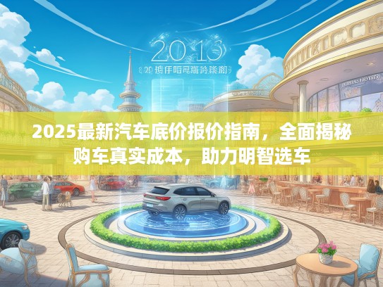 2025最新汽车底价报价指南，全面揭秘购车真实成本，助力明智选车