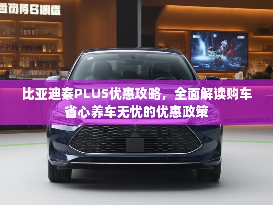 比亚迪秦PLUS优惠攻略，全面解读购车省心养车无忧的优惠政策