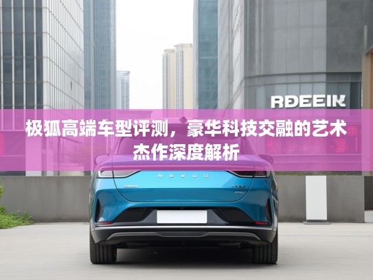 极狐高端车型评测，豪华科技交融的艺术杰作深度解析