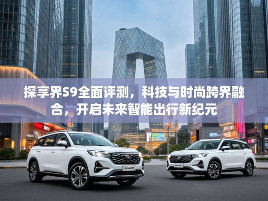 探享界S9全面评测，科技与时尚跨界融合，开启未来智能出行新纪元