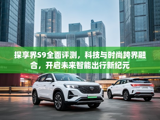 探享界S9全面评测，科技与时尚跨界融合，开启未来智能出行新纪元