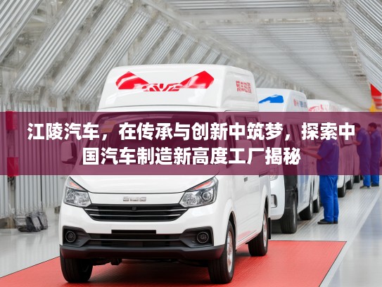 江陵汽车，在传承与创新中筑梦，探索中国汽车制造新高度工厂揭秘
