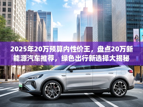 2025年20万预算内性价王，盘点20万新能源汽车推荐，绿色出行新选择大揭秘