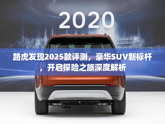 路虎发现2025款评测，豪华SUV新标杆，开启探险之旅深度解析