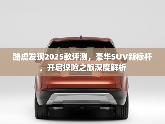 路虎发现2025款评测，豪华SUV新标杆，开启探险之旅深度解析