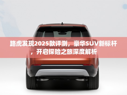 路虎发现2025款评测，豪华SUV新标杆，开启探险之旅深度解析