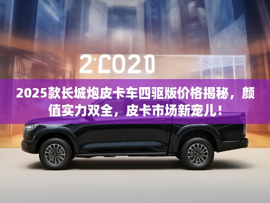 2025款长城炮皮卡车四驱版价格揭秘，颜值实力双全，皮卡市场新宠儿！