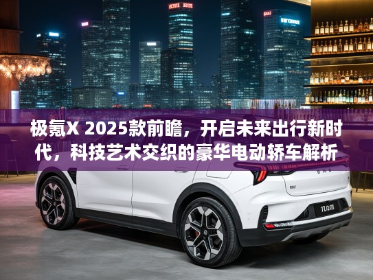 极氪X 2025款前瞻，开启未来出行新时代，科技艺术交织的豪华电动轿车解析