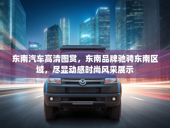 东南汽车高清图赏，东南品牌驰骋东南区域，尽显动感时尚风采展示