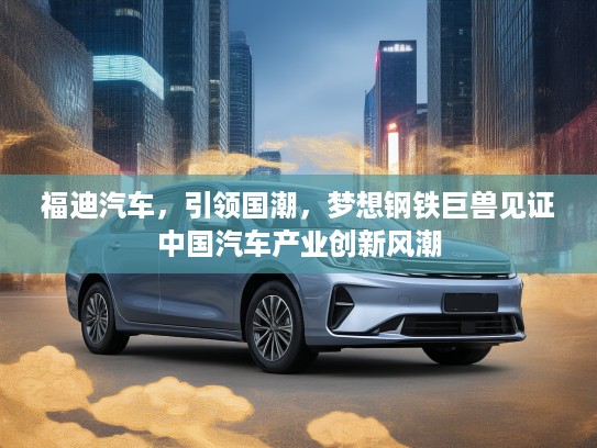 福迪汽车，引领国潮，梦想钢铁巨兽见证中国汽车产业创新风潮