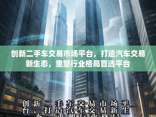 创新二手车交易市场平台，打造汽车交易新生态，重塑行业格局首选平台