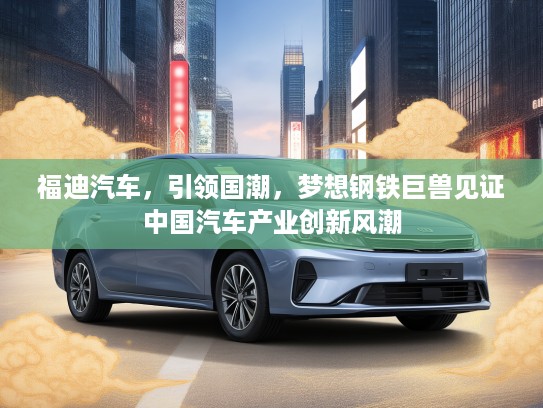 福迪汽车，引领国潮，梦想钢铁巨兽见证中国汽车产业创新风潮