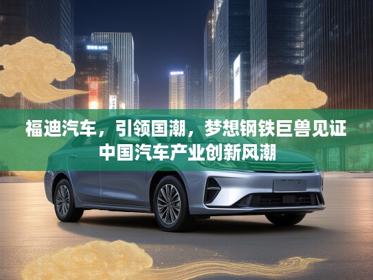 福迪汽车，引领国潮，梦想钢铁巨兽见证中国汽车产业创新风潮
