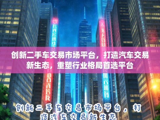 创新二手车交易市场平台，打造汽车交易新生态，重塑行业格局首选平台