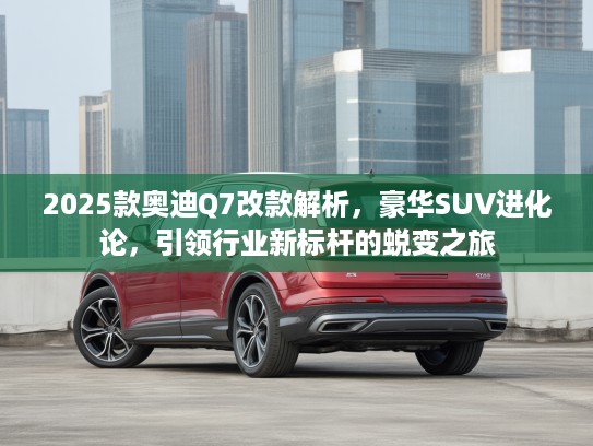 2025款奥迪Q7改款解析，豪华SUV进化论，引领行业新标杆的蜕变之旅