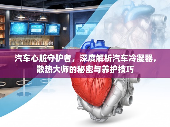 汽车心脏守护者，深度解析汽车冷凝器，散热大师的秘密与养护技巧