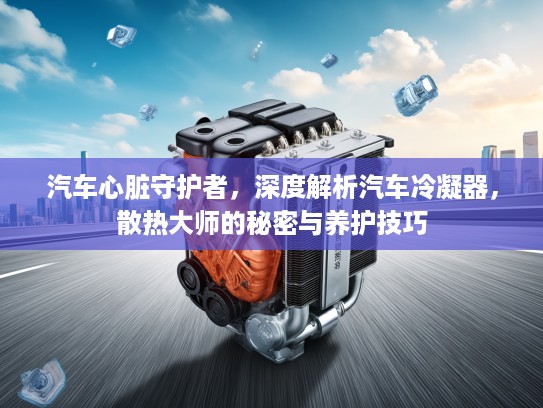 汽车心脏守护者，深度解析汽车冷凝器，散热大师的秘密与养护技巧